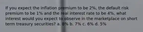 If you expect the inflation premium to be 2%, the default risk premium to be 1% and the real interest rate to be 4%, what interest would you expect to observe in the marketplace on short term treasury securities? a. 8% b. 7% c. 6% d. 5%