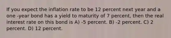 If you expect the inflation rate to be 12 percent next year and a one -year bond has a yield to maturity of 7 percent, then the real interest rate on this bond is A) -5 percent. B) -2 percent. C) 2 percent. D) 12 percent.