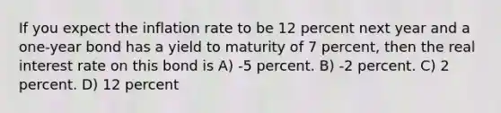 If you expect the inflation rate to be 12 percent next year and a one-year bond has a <a href='https://www.questionai.com/knowledge/kiCmxzoISy-yield-to-maturity' class='anchor-knowledge'>yield to maturity</a> of 7 percent, then the <a href='https://www.questionai.com/knowledge/ksNtEtaHnc-real-interest-rate' class='anchor-knowledge'>real interest rate</a> on this bond is A) -5 percent. B) -2 percent. C) 2 percent. D) 12 percent