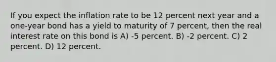 If you expect the inflation rate to be 12 percent next year and a one-year bond has a yield to maturity of 7 percent, then the real interest rate on this bond is A) -5 percent. B) -2 percent. C) 2 percent. D) 12 percent.