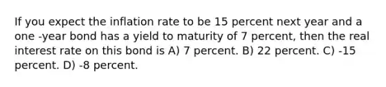 If you expect the inflation rate to be 15 percent next year and a one -year bond has a yield to maturity of 7 percent, then the real interest rate on this bond is A) 7 percent. B) 22 percent. C) -15 percent. D) -8 percent.