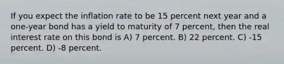 If you expect the inflation rate to be 15 percent next year and a one-year bond has a yield to maturity of 7 percent, then the real interest rate on this bond is A) 7 percent. B) 22 percent. C) -15 percent. D) -8 percent.