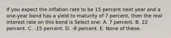 If you expect the inflation rate to be 15 percent next year and a one-year bond has a yield to maturity of 7 percent, then the real interest rate on this bond is Select one: A. 7 percent. B. 22 percent. C. -15 percent. D. -8 percent. E. None of these.