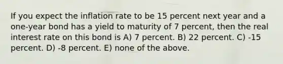 If you expect the inflation rate to be 15 percent next year and a one-year bond has a yield to maturity of 7 percent, then the real interest rate on this bond is A) 7 percent. B) 22 percent. C) -15 percent. D) -8 percent. E) none of the above.