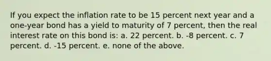 If you expect the inflation rate to be 15 percent next year and a one-year bond has a yield to maturity of 7 percent, then the real interest rate on this bond is: a. 22 percent. b. -8 percent. c. 7 percent. d. -15 percent. e. none of the above.