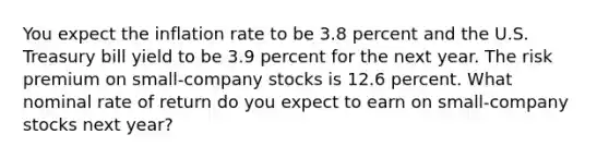 You expect the inflation rate to be 3.8 percent and the U.S. Treasury bill yield to be 3.9 percent for the next year. The risk premium on small-company stocks is 12.6 percent. What nominal rate of return do you expect to earn on small-company stocks next year?