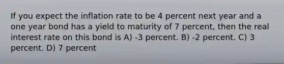 If you expect the inflation rate to be 4 percent next year and a one year bond has a yield to maturity of 7 percent, then the real interest rate on this bond is A) -3 percent. B) -2 percent. C) 3 percent. D) 7 percent