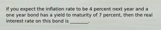 If you expect the inflation rate to be 4 percent next year and a one year bond has a yield to maturity of 7 percent, then the real interest rate on this bond is ________.