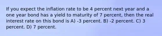 If you expect the inflation rate to be 4 percent next year and a one year bond has a yield to maturity of 7 percent, then the real interest rate on this bond is A) -3 percent. B) -2 percent. C) 3 percent. D) 7 percent.