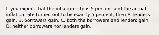 If you expect that the inflation rate is 5 percent and the actual inflation rate turned out to be exactly 5 percent, then A. lenders gain. B. borrowers gain. C. both the borrowers and lenders gain. D. neither borrowers nor lenders gain.