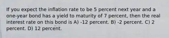 If you expect the inflation rate to be 5 percent next year and a one-year bond has a yield to maturity of 7 percent, then the real interest rate on this bond is A) -12 percent. B) -2 percent. C) 2 percent. D) 12 percent.