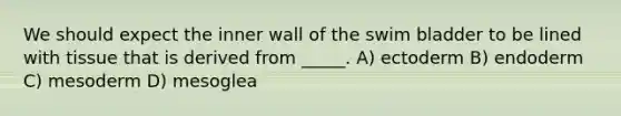 We should expect the inner wall of the swim bladder to be lined with tissue that is derived from _____. A) ectoderm B) endoderm C) mesoderm D) mesoglea