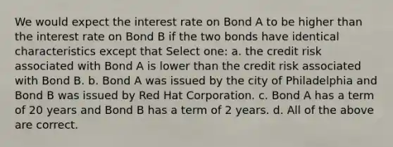 We would expect the interest rate on Bond A to be higher than the interest rate on Bond B if the two bonds have identical characteristics except that Select one: a. the credit risk associated with Bond A is lower than the credit risk associated with Bond B. b. Bond A was issued by the city of Philadelphia and Bond B was issued by Red Hat Corporation. c. Bond A has a term of 20 years and Bond B has a term of 2 years. d. All of the above are correct.