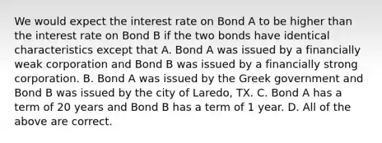 We would expect the interest rate on Bond A to be higher than the interest rate on Bond B if the two bonds have identical characteristics except that A. Bond A was issued by a financially weak corporation and Bond B was issued by a financially strong corporation. B. Bond A was issued by the Greek government and Bond B was issued by the city of Laredo, TX. C. Bond A has a term of 20 years and Bond B has a term of 1 year. D. All of the above are correct.