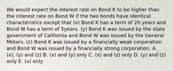 We would expect the interest rate on Bond K to be higher than the interest rate on Bond W if the two bonds have identical characteristics except that (x) Bond K has a term of 20 years and Bond W has a term of 5years. (y) Bond K was issued by the state government of California and Bond W was issued by the General Motors. (z) Bond K was issued by a financially weak corporation and Bond W was issued by a financially strong corporation. A. (x), (y) and (z) B. (x) and (y) only C. (x) and (z) only D. (y) and (z) only E. (x) only