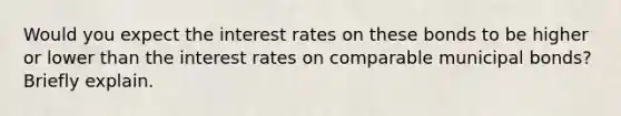 Would you expect the interest rates on these bonds to be higher or lower than the interest rates on comparable municipal​ bonds? Briefly explain.