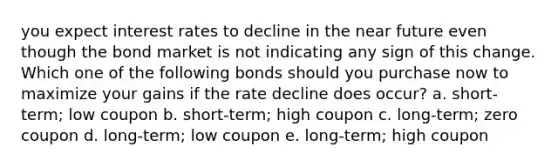 you expect interest rates to decline in the near future even though the bond market is not indicating any sign of this change. Which one of the following bonds should you purchase now to maximize your gains if the rate decline does occur? a. short-term; low coupon b. short-term; high coupon c. long-term; zero coupon d. long-term; low coupon e. long-term; high coupon