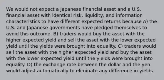 We would not expect a Japanese financial asset and a U.S. financial asset with identical risk, liquidity, and information characteristics to have different expected returns because A) the U.S. and Japanese governments have pledged themselves to avoid this outcome. B) traders would buy the asset with the higher expected yield and sell the asset with the lower expected yield until the yields were brought into equality. C) traders would sell the asset with the higher expected yield and buy the asset with the lower expected yield until the yields were brought into equality. D) the exchange rate between the dollar and the yen would adjust automatically to eliminate any difference in yields.