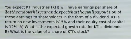 You expect KT industries (KTI) will have earnings per share of 3 at the endow this year and expect that they will pay out1.50 of these earnings to shareholders in the form of a dividend. KTI's return on new investments is15% and their equity cost of capital is 12%. A) What is the expected growth rate for KTI's dividends B) What is the value of a share of KTI's stock?