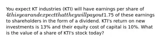 You expect KT industries (KTI) will have earnings per share of 4 this year and expect that they will pay out1.75 of these earnings to shareholders in the form of a dividend. KTI's return on new investments is 13% and their equity cost of capital is 10%. What is the value of a share of KTI's stock today?