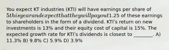 You expect KT industries (KTI) will have earnings per share of 5 this year and expect that they will pay out1.25 of these earnings to shareholders in the form of a dividend. KTIʹs return on new investments is 13% and their equity cost of capital is 15%. The expected growth rate for KTIʹs dividends is closest to ________. A) 11.3% B) 9.8% C) 5.9% D) 3.9%