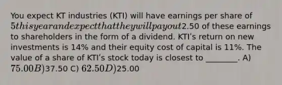 You expect KT industries (KTI) will have earnings per share of 5 this year and expect that they will pay out2.50 of these earnings to shareholders in the form of a dividend. KTIʹs return on new investments is 14% and their equity cost of capital is 11%. The value of a share of KTIʹs stock today is closest to ________. A) 75.00 B)37.50 C) 62.50 D)25.00