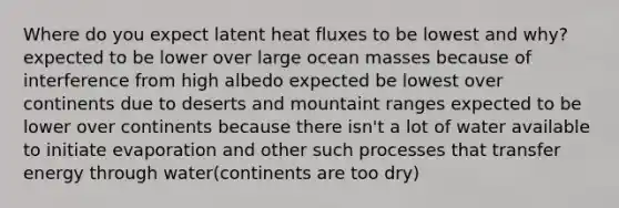 Where do you expect latent heat fluxes to be lowest and why? expected to be lower over large ocean masses because of interference from high albedo expected be lowest over continents due to deserts and mountaint ranges expected to be lower over continents because there isn't a lot of water available to initiate evaporation and other such processes that transfer energy through water(continents are too dry)