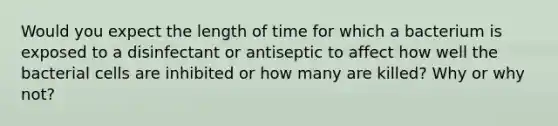 Would you expect the length of time for which a bacterium is exposed to a disinfectant or ‭antiseptic to affect how well the bacterial cells are inhibited or how many are killed? ‭Why or why not?