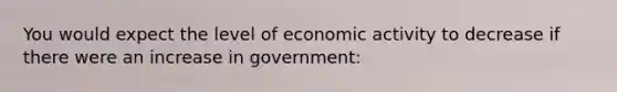 You would expect the level of economic activity to decrease if there were an increase in government: