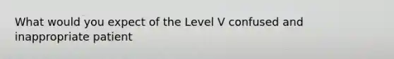 What would you expect of the Level V confused and inappropriate patient