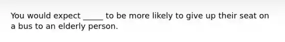 You would expect _____ to be more likely to give up their seat on a bus to an elderly person.