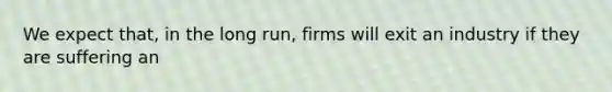 We expect that, in the long run, firms will exit an industry if they are suffering an