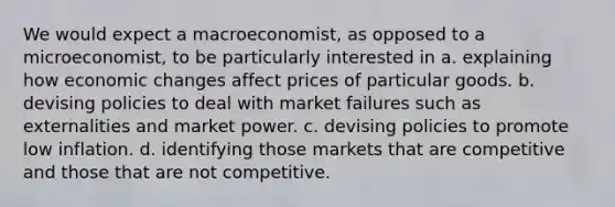 We would expect a macroeconomist, as opposed to a microeconomist, to be particularly interested in a. explaining how economic changes affect prices of particular goods. b. devising policies to deal with market failures such as externalities and market power. c. devising policies to promote low inflation. d. identifying those markets that are competitive and those that are not competitive.