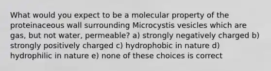 What would you expect to be a molecular property of the proteinaceous wall surrounding Microcystis vesicles which are gas, but not water, permeable? a) strongly negatively charged b) strongly positively charged c) hydrophobic in nature d) hydrophilic in nature e) none of these choices is correct