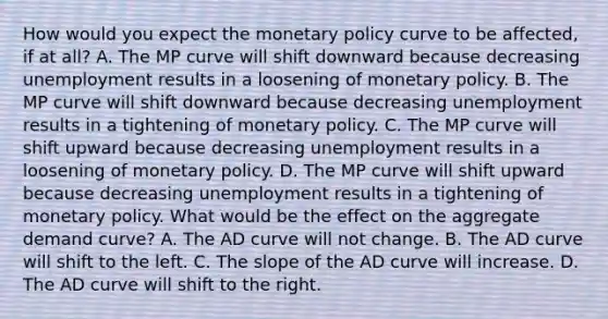 How would you expect the monetary policy curve to be​ affected, if at​ all? A. The MP curve will shift downward because decreasing unemployment results in a loosening of monetary policy. B. The MP curve will shift downward because decreasing unemployment results in a tightening of monetary policy. C. The MP curve will shift upward because decreasing unemployment results in a loosening of monetary policy. D. The MP curve will shift upward because decreasing unemployment results in a tightening of monetary policy. What would be the effect on the aggregate demand​ curve? A. The AD curve will not change. B. The AD curve will shift to the left. C. The slope of the AD curve will increase. D. The AD curve will shift to the right.