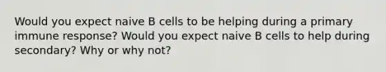 Would you expect naive B cells to be helping during a primary immune response? Would you expect naive B cells to help during secondary? Why or why not?