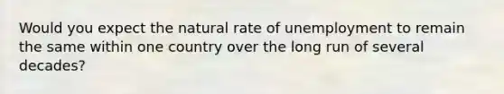 Would you expect the natural rate of unemployment to remain the same within one country over the long run of several decades?