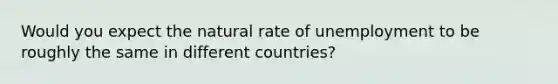 Would you expect the natural rate of unemployment to be roughly the same in different countries?