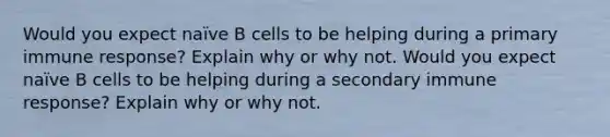 Would you expect naïve B cells to be helping during a primary immune response? Explain why or why not. Would you expect naïve B cells to be helping during a secondary immune response? Explain why or why not.