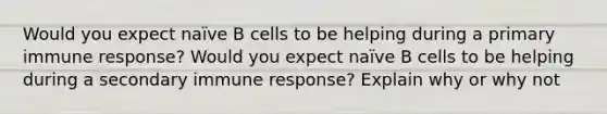 Would you expect naïve B cells to be helping during a primary immune response? Would you expect naïve B cells to be helping during a secondary immune response? Explain why or why not