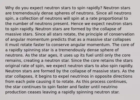 Why do you expect neutron stars to spin rapidly? Neutron stars are tremendously dense spheres of neutrons. Since all neutrons spin, a collection of neutrons will spin at a rate proportional to the number of neutrons present. Hence we expect neutron stars to spin rapidly. Neutron stars are formed by the collapse of massive stars. Since all stars rotate, the principle of conservation of angular momentum predicts that as a massive star collapses it must rotate faster to conserve angular momentum. The core of a rapidly spinning star is a tremendously dense sphere of neutrons. As the star ages, it uses up its fuel until only the core remains, creating a neutron star. Since the core retains the stars original rate of spin, we expect neutron stars to also spin rapidly. Neutron stars are formed by the collapse of massive stars. As the star collapses, it begins to expel neutrinos in opposite directions from each pole causing it to rotate. As this process continues, the star continues to spin faster and faster until neutrino production ceases leaving a rapidly spinning neutron star.