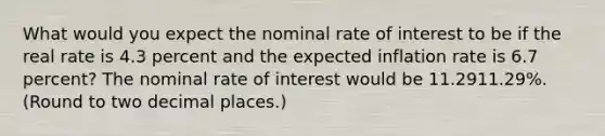 What would you expect the nominal rate of interest to be if the real rate is 4.3 percent and the expected inflation rate is 6.7 ​percent? The nominal rate of interest would be 11.2911.29​%. ​(Round to two decimal​ places.)