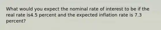 What would you expect the nominal rate of interest to be if the real rate is4.5 percent and the expected inflation rate is 7.3 ​percent?