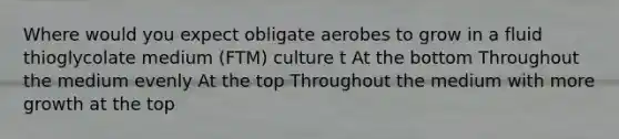 Where would you expect obligate aerobes to grow in a fluid thioglycolate medium (FTM) culture t At the bottom Throughout the medium evenly At the top Throughout the medium with more growth at the top