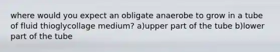 where would you expect an obligate anaerobe to grow in a tube of fluid thioglycollage medium? a)upper part of the tube b)lower part of the tube