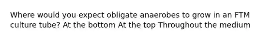 Where would you expect obligate anaerobes to grow in an FTM culture tube? At the bottom At the top Throughout the medium
