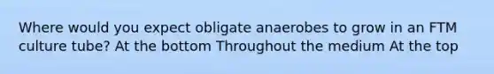 Where would you expect obligate anaerobes to grow in an FTM culture tube? At the bottom Throughout the medium At the top