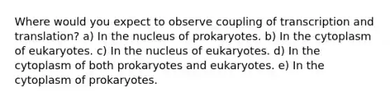 Where would you expect to observe coupling of transcription and translation? a) In the nucleus of prokaryotes. b) In the cytoplasm of eukaryotes. c) In the nucleus of eukaryotes. d) In the cytoplasm of both prokaryotes and eukaryotes. e) In the cytoplasm of prokaryotes.