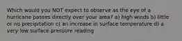 Which would you NOT expect to observe as the eye of a hurricane passes directly over your area? a) high winds b) little or no precipitation c) an increase in surface temperature d) a very low surface pressure reading