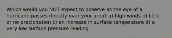 Which would you NOT expect to observe as the eye of a hurricane passes directly over your area? a) high winds b) little or no precipitation c) an increase in <a href='https://www.questionai.com/knowledge/kkV3ggZUFU-surface-temperature' class='anchor-knowledge'>surface temperature</a> d) a very low surface pressure reading